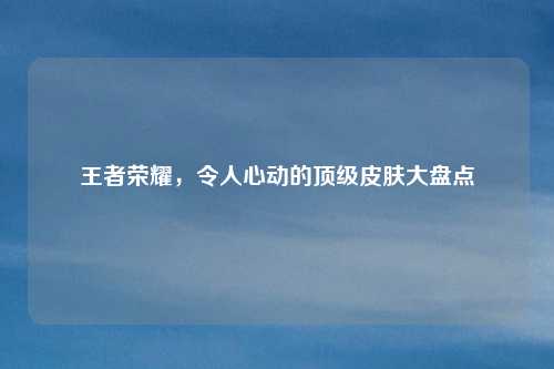 王者荣耀，令人心动的顶级皮肤大盘点