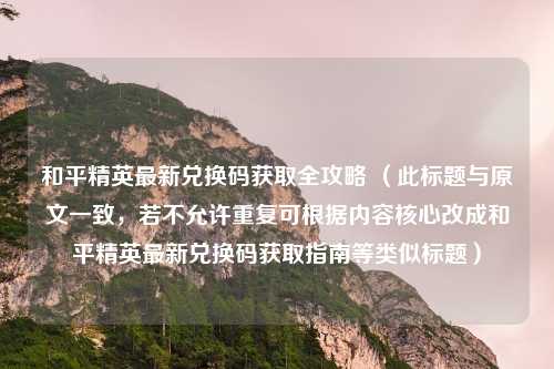 和平精英最新兑换码获取全攻略 (此标题与原文一致,若不允许重复可根据内容核心改成和平精英最新兑换码获取指南等类似标题)
