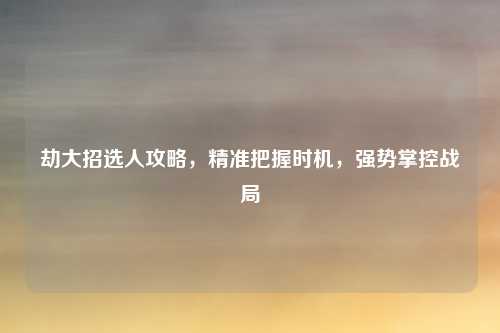 劫大招选人攻略,精准把握时机,强势掌控战局