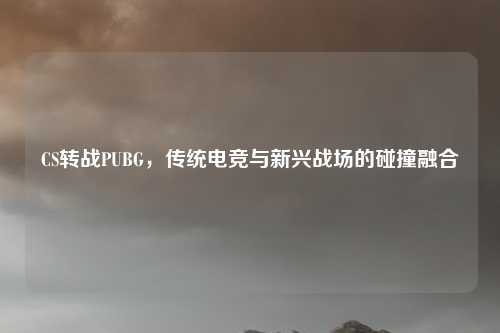 CS转战PUBG,传统电竞与新兴战场的碰撞融合