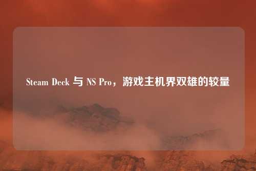 Steam Deck 与 NS Pro,游戏主机界双雄的较量