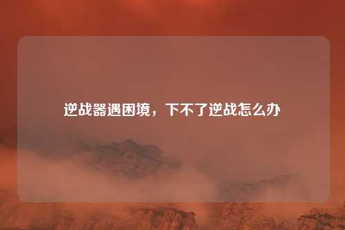 逆战器遇困境，下不了逆战怎么办