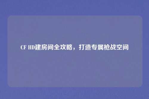 CF HD建房间全攻略，打造专属枪战空间