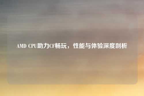 AMD CPU助力CF畅玩,性能与体验深度剖析