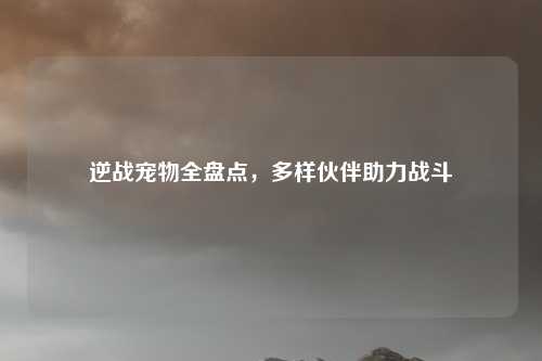 逆战宠物全盘点,多样伙伴助力战斗
