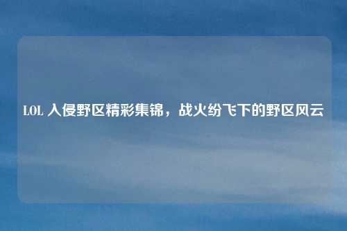 LOL 入侵野区精彩集锦，战火纷飞下的野区风云