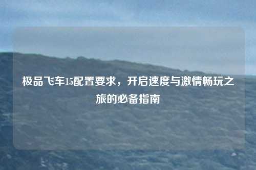 极品飞车15配置要求,开启速度与激情畅玩之旅的必备指南