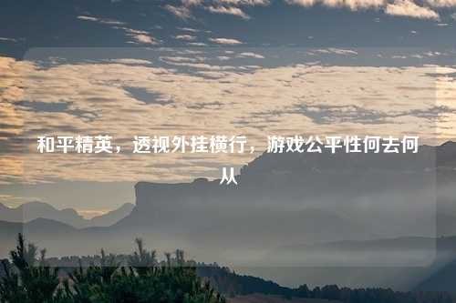和平精英，透视外挂横行，游戏公平性何去何从