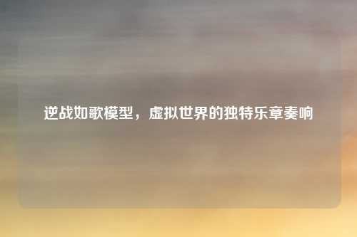 逆战如歌模型,虚拟世界的独特乐章奏响