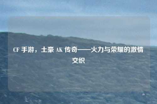 CF 手游,土豪 AK 传奇——火力与荣耀的激情交织