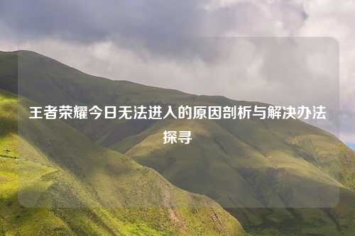 王者荣耀今日无法进入的原因剖析与解决办法探寻