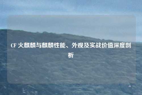 CF 火麒麟与麒麟性能、外观及实战价值深度剖析