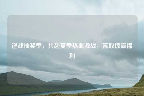 逆战抽奖季，共赴夏季热血激战，赢取惊喜福利