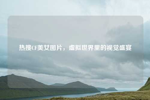 热搜CF美女图片,虚拟世界里的视觉盛宴