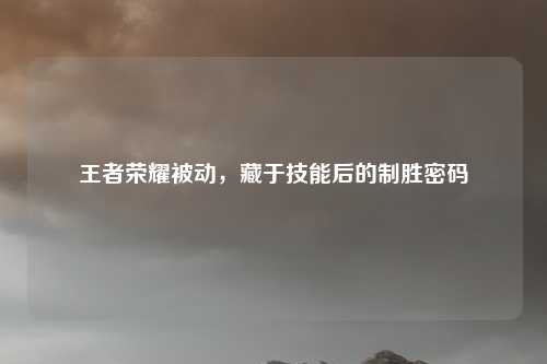 王者荣耀被动，藏于技能后的制胜密码