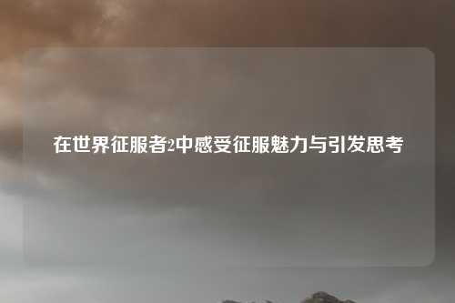 在世界征服者2中感受征服魅力与引发思考