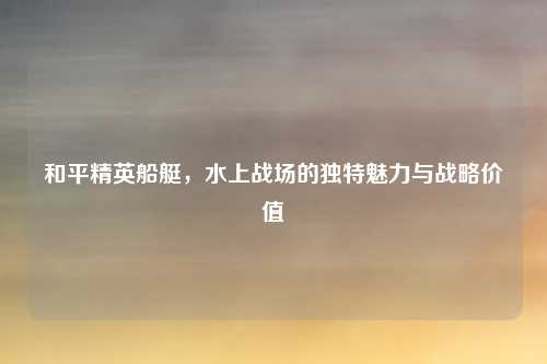 和平精英船艇，水上战场的独特魅力与战略价值