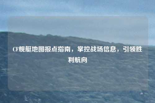 CF舰艇地图报点指南，掌控战场信息，引领胜利航向
