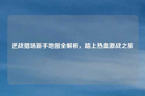 逆战猎场新手地图全解析，踏上热血激战之旅