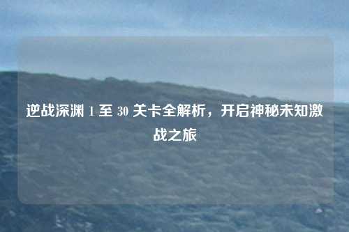 逆战深渊 1 至 30 关卡全解析,开启神秘未知激战之旅