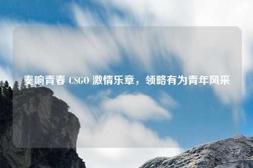 奏响青春 CSGO 激情乐章，领略有为青年风采