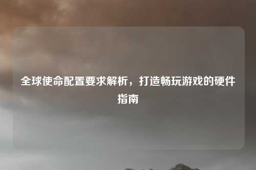 全球使命配置要求解析，打造畅玩游戏的硬件指南