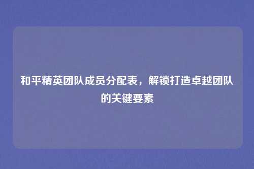 和平精英团队成员分配表,解锁打造卓越团队的关键要素