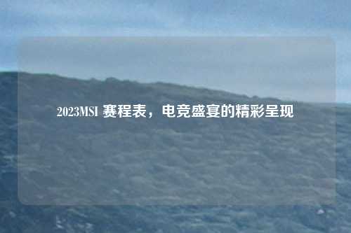 2023MSI 赛程表,电竞盛宴的精彩呈现