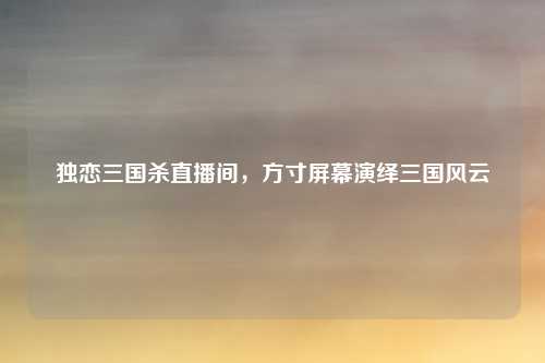 独恋三国杀直播间,方寸屏幕演绎三国风云