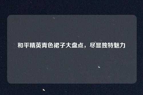 和平精英青色裙子大盘点,尽显独特魅力