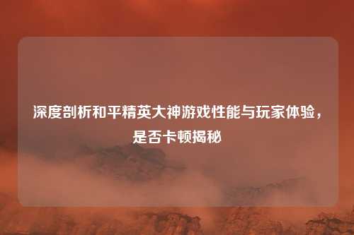 深度剖析和平精英大神游戏性能与玩家体验，是否卡顿揭秘