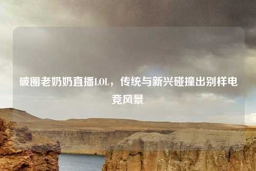 破圈老奶奶直播LOL，传统与新兴碰撞出别样电竞风景