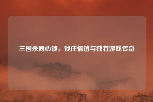 三国杀同心锁，锁住情谊与独特游戏传奇