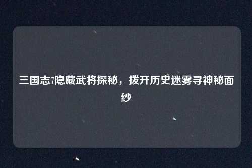 三国志7隐藏武将探秘，拨开历史迷雾寻神秘面纱