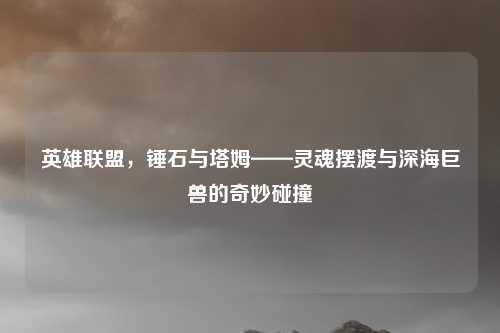 英雄联盟，锤石与塔姆——灵魂摆渡与深海巨兽的奇妙碰撞