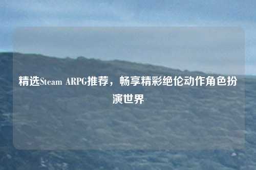 精选Steam ARPG推荐，畅享精彩绝伦动作角色扮演世界