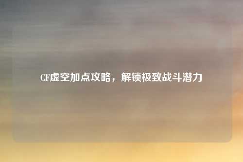 CF虚空加点攻略，解锁极致战斗潜力