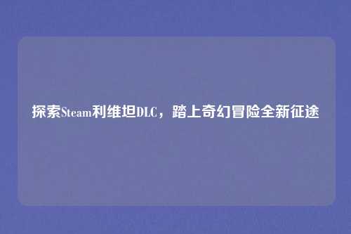 探索Steam利维坦DLC，踏上奇幻冒险全新征途