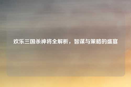 欢乐三国杀神将全解析，智谋与策略的盛宴