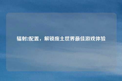 辐射2配置，解锁废土世界最佳游戏体验