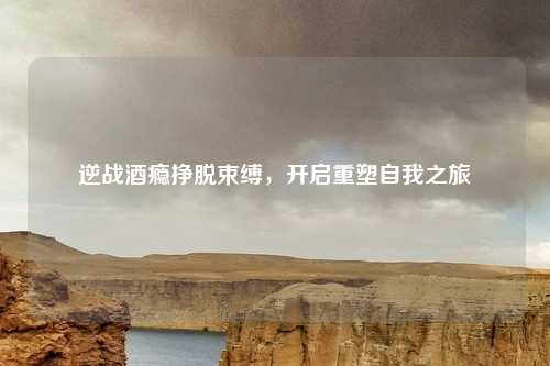 逆战酒瘾挣脱束缚，开启重塑自我之旅