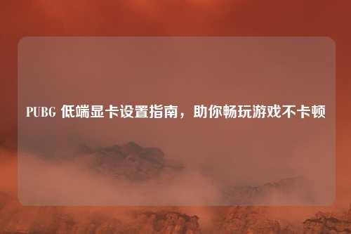 PUBG 低端显卡设置指南，助你畅玩游戏不卡顿