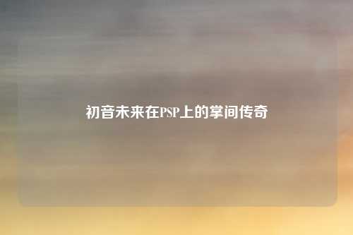 初音未来在PSP上的掌间传奇