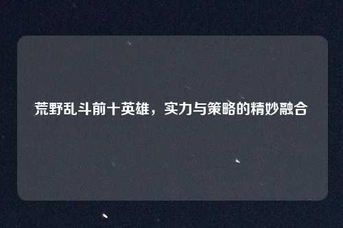 荒野乱斗前十英雄，实力与策略的精妙融合