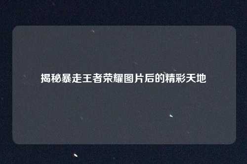 揭秘暴走王者荣耀图片后的精彩天地