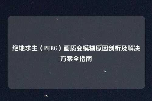 绝地求生（PUBG）画质变模糊原因剖析及解决方案全指南