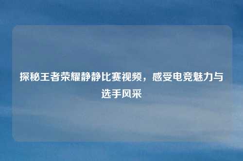 探秘王者荣耀静静比赛视频,感受电竞魅力与选手风采