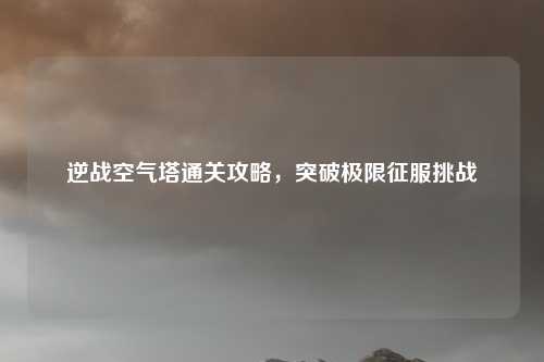 逆战空气塔通关攻略，突破极限征服挑战