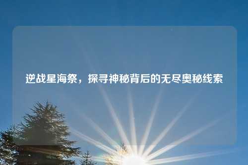 逆战星海祭，探寻神秘背后的无尽奥秘线索