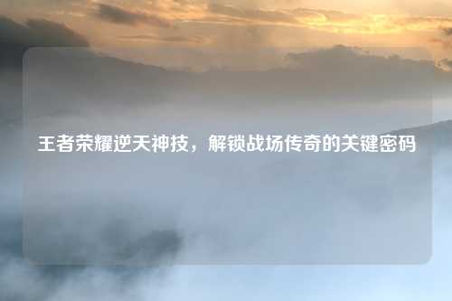 王者荣耀逆天神技,解锁战场传奇的关键密码